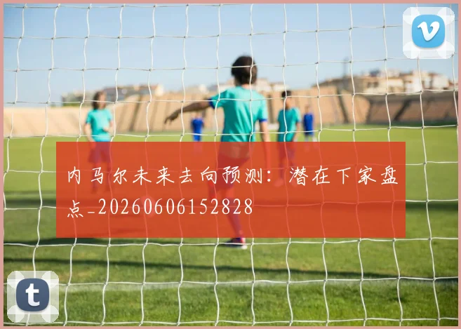 内马尔未来去向预测:潜在下家盘点_20260606152828