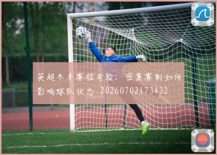 英超冬季赛程考验：密集赛制如何影响球队状态_20260702173432