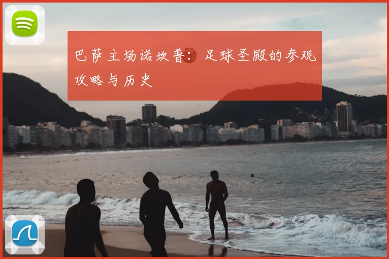 巴萨主场诺坎普:足球圣殿的参观攻略与历史