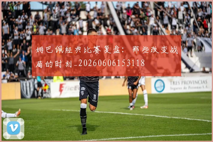 姆巴佩经典比赛复盘：那些改变战局的时刻_20260606153118