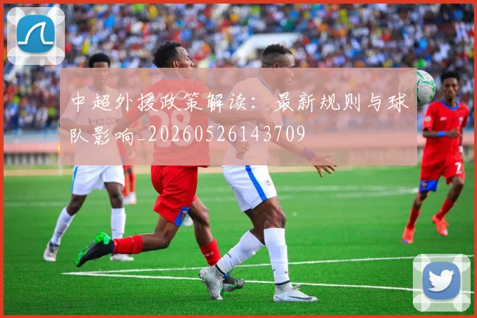 中超外援政策解读:最新规则与球队影响_20260526143709