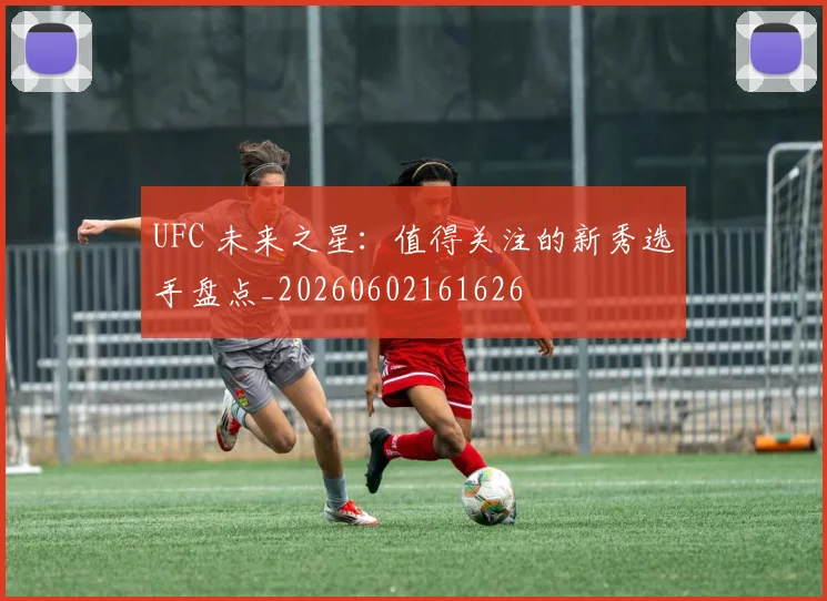 UFC 未来之星：值得关注的新秀选手盘点_20260602161626