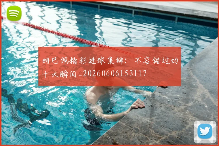 姆巴佩精彩进球集锦：不容错过的十大瞬间_20260606153117