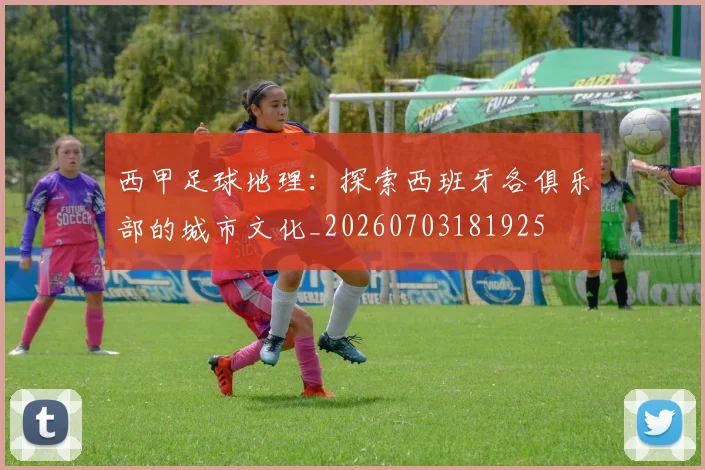 西甲足球地理:探索西班牙各俱乐部的城市文化_20260703181925