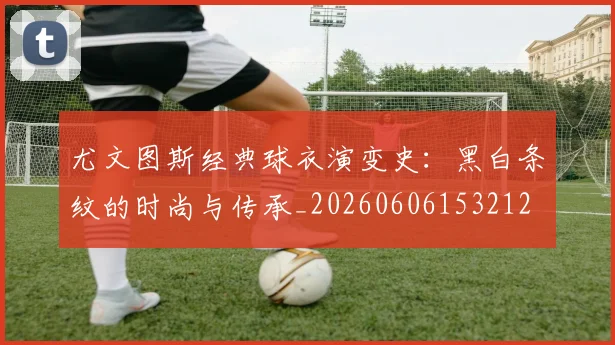 尤文图斯经典球衣演变史:黑白条纹的时尚与传承_20260606153212