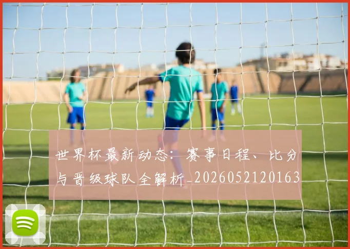 世界杯最新动态:赛事日程、比分与晋级球队全解析_20260521201630