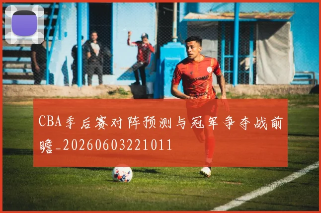CBA季后赛对阵预测与冠军争夺战前瞻_20260603221011