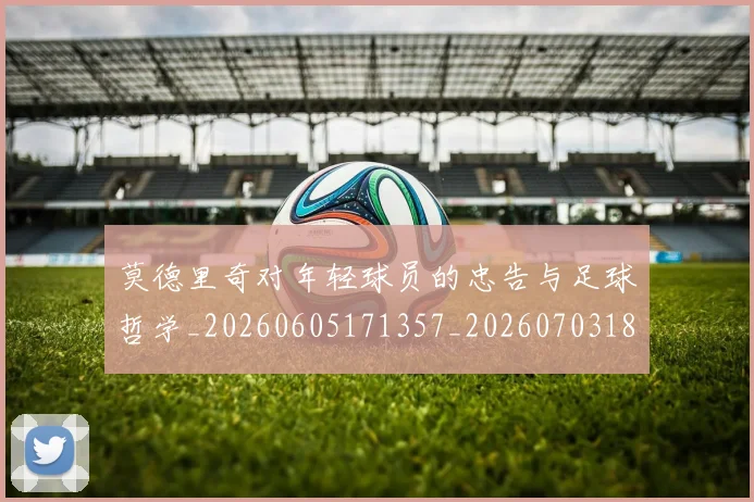 莫德里奇对年轻球员的忠告与足球哲学_20260605171357_20260703181748